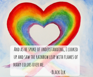 And as he spoke of understanding, I looked up and saw the rainbow leap with flames of many colors over me. -Black Elk