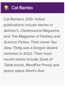 Cat Rambo's 200+ fiction publications include stories in Asimov's, Clarkesworld Magazine, and The Magazine of Fantasy and Science Fiction. Their novel You Sexy Thing was a Dragon Award nominee in 2022. Their most recent works include Gods of Tabat (novel, WordFire Press) and space opera Devil's Gun.